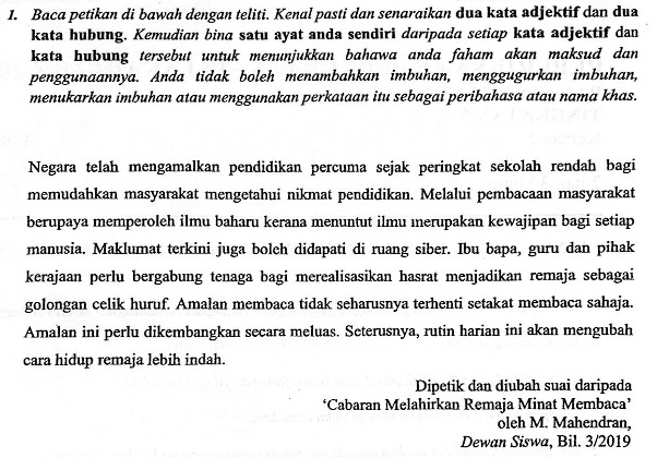 Baca petikan di bawah dengan teliti. Kenal pasti dan senaraikan dua kata adjektif dan dua 
kata hubung. Kemudian bina satu ayat anda sendiri daripada setiap kata adjektif dan 
kata hubung tersebut untuk menunjukkan bahawa anda faham akan maksud dan 
penggunaannya. Anda tidak boleh menambahkan imbuhan, menggugurkan imbuhan, 
menukarkan imbuhan atau menggunakan perkataan itu sebagai peribahasa atau nama khas. 
Negara telah mengamalkan pendidikan percuma sejak peringkat sekolah rendah bagi 
memudahkan masyarakat mengetahui nikmat pendidikan. Melalui pembacaan masyarakat 
berupaya memperoleh ilmu baharu kerana menuntut ilmu ınerupakan kewajipan bagi setiap 
manusia. Maklumat terkini juga boleh didapati di ruang siber. Ibu bapa, guru dan pihak 
kerajaan perlu bergabung tenaga bagi merealisasikan hasrat menjadikan remaja sebagai 
golongan celik huruf. Amalan membaca tidak seharusnya terhenti setakat membaca sahaja. 
Amalan ini perlu dikembangkan secara meluas. Seterusnya, rutin harian ini akan mengubah 
cara hidup remaja lebih indah. 
Dipetik dan diubah suai daripada 
‘Cabaran Melahirkan Remaja Minat Membaca’ 
oleh M. Mahendran, 
Dewan Siswa, Bil. 3/2019