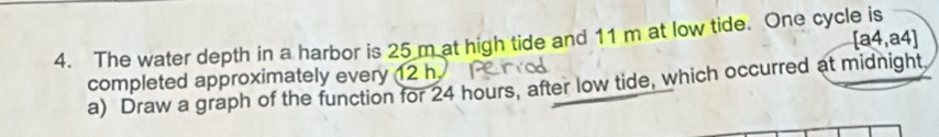 [a4,a4]
4. The water depth in a harbor is 25 m at high tide and 11 m at low tide. One cycle is 
completed approximately every 12 h a) Draw a graph of the function for 24 hours, after low tide, which occurred at midnight