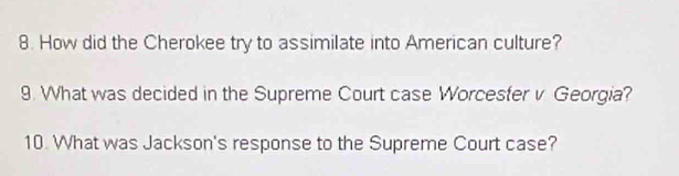 How did the Cherokee try to assimilate into American culture? 
9. What was decided in the Supreme Court case Worcesfer v Georgia? 
10. What was Jackson's response to the Supreme Court case?