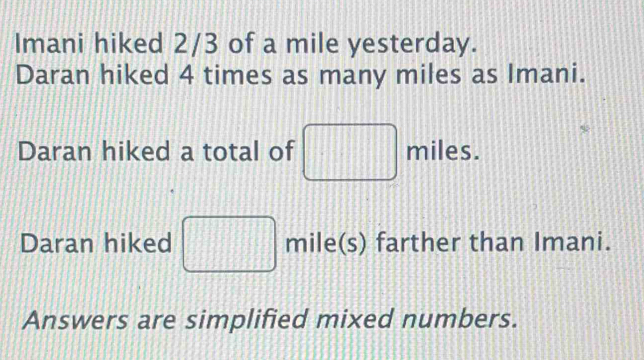 Imani hiked 2/3 of a mile yesterday. 
Daran hiked 4 times as many miles as Imani. 
Daran hiked a total of miles. 
Daran hiked mile(s) farther than Imani. 
Answers are simplified mixed numbers.