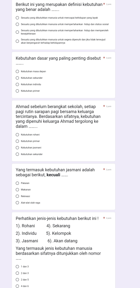 Berikut ini yang merupakan defınisi kebutuhan * ²η
yang benar adalah_
Sesuatu yang dibutuhkan manusia untuk mencapai kehidupan yang layak
Sesuatu yang dibutuhkan manusia untuk mempertahankan hidup dan status sosial
Sesuatu yang dibutuhkan manusia untuk mempertahankan hidup dan memperoleh
kesejahteraan
akan berpengaruh terhadap kehidupannya
Kebutuhan dasar yang paling penting disebut * гッоη
_
Kebutuhan masa depan
Kebutuhan sekunder
Kebutuhan individu
Kebütühan primer
Ahmad sebelum berangkat sekolah, setiap 2 po n
pagi rutin sarapan pagi bersama keluarga
tercintanya. Berdasarkan sifatnya, kebutuhan
yang dipenuhi keluarga Ahmad tergolong ke
dalam_
Kebutuhan rohani
Kebutuhan primer
Kebutuhar jasmani
Kebutuhan sekunde
Yang termasuk kebutuhan jasmani adalah x z pon
sebagai berikut, kecuali .......
Pakaiian
Makanan
Rekreasi
Alat-alat olah raga
Perhatikan jenis-jenis kebutuhan berikut ini ! * 2 00n
1). Rohani 4). Sekarang
2). Individu 5). Kelompok
3). Jasmani 6). Akan datang
Yang termasuk jenis kebutuhan manusia
berdasarkan sifatnya ditunjukkan oleh nomor
_
1 dan 3
2 dan 3
2 dan 5
4 dan 6