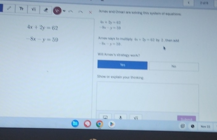 or 9
I Tr V Arnav and Omari are solving this system of equations:
4x+2y=62
4x+2y=62
-8x-y=30
-8x-y=59
Arav says to multiply 4x+2y=62 by 2 , then add
8x-y=39. 
Will Arnav's strategy work?
Yes No
Show or explain your thinking.
sqrt(t) 
Nov 22