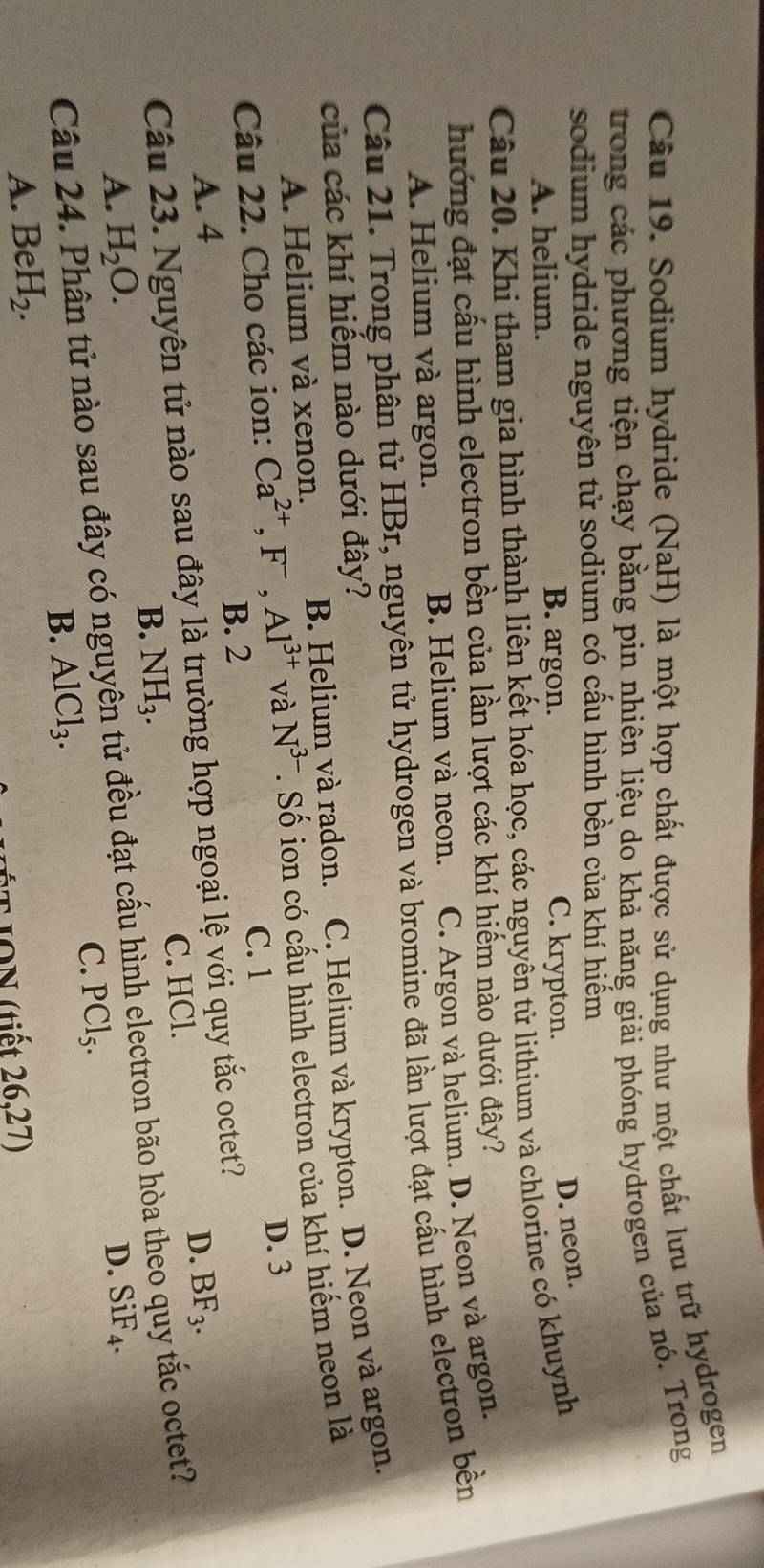 Sodium hydride (NaH) là một hợp chất được sử dụng như một chất lưu trữ hydrogen
trong các phương tiện chạy bằng pin nhiên liệu do khả năng giải phóng hydrogen của nó. Trong
sodium hydride nguyên tử sodium có cấu hình bền của khí hiếm
B. argon.
A. helium. C. krypton.
D. neon.
Câu 20. Khi tham gia hình thành liên kết hóa học, các nguyên tử lithium và chlorine có khuynh
hướng đạt cấu hình electron bền của lần lượt các khí hiếm nào dưới đây?
A. Helium và argon. B. Helium và neon. C. Argon và helium. D. Neon và argon.
Câu 21. Trong phân tử HBr, nguyên tử hydrogen và bromine đã lần lượt đạt cấu hình electron bền
của các khí hiếm nào dưới đây?
A. Helium và xenon. B. Helium và radon. C. Helium và krypton. D. Neon và argon.
Câu 22. Cho các ion: Ca^(2+),F^-,Al^(3+) và N^(3-) T. Số ion có cấu hình electron của khí hiểm neon là
D. 3
C. 1
B. 2
A. 4 D. BF_3.
Câu 23. Nguyên tử nào sau đây là trường hợp ngoại lệ với quy beginarrayr 70 +20endarray octet?
B. NH_3. C. HCl.
Câu 24. Phân tử nào sau đây có nguyên tử đều đạt cấu hình electron bão hòa theo quy tắc octet?
A. H_2O. D. SiF_4.
C. PCl_5.
B. AlCl_3.
A. BeH_2.
ÉT ION (tiết 26,27)