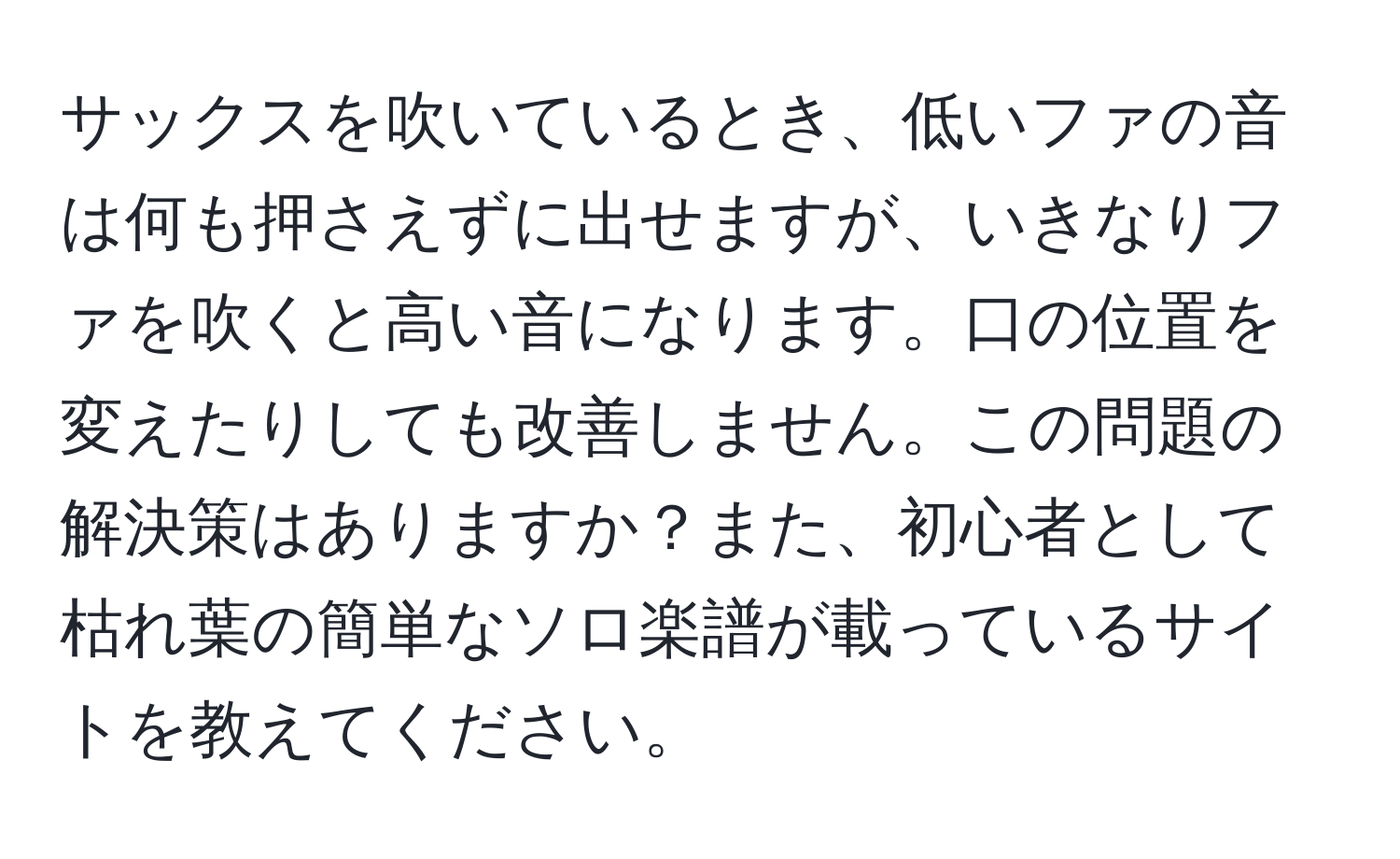 サックスを吹いているとき、低いファの音は何も押さえずに出せますが、いきなりファを吹くと高い音になります。口の位置を変えたりしても改善しません。この問題の解決策はありますか？また、初心者として枯れ葉の簡単なソロ楽譜が載っているサイトを教えてください。