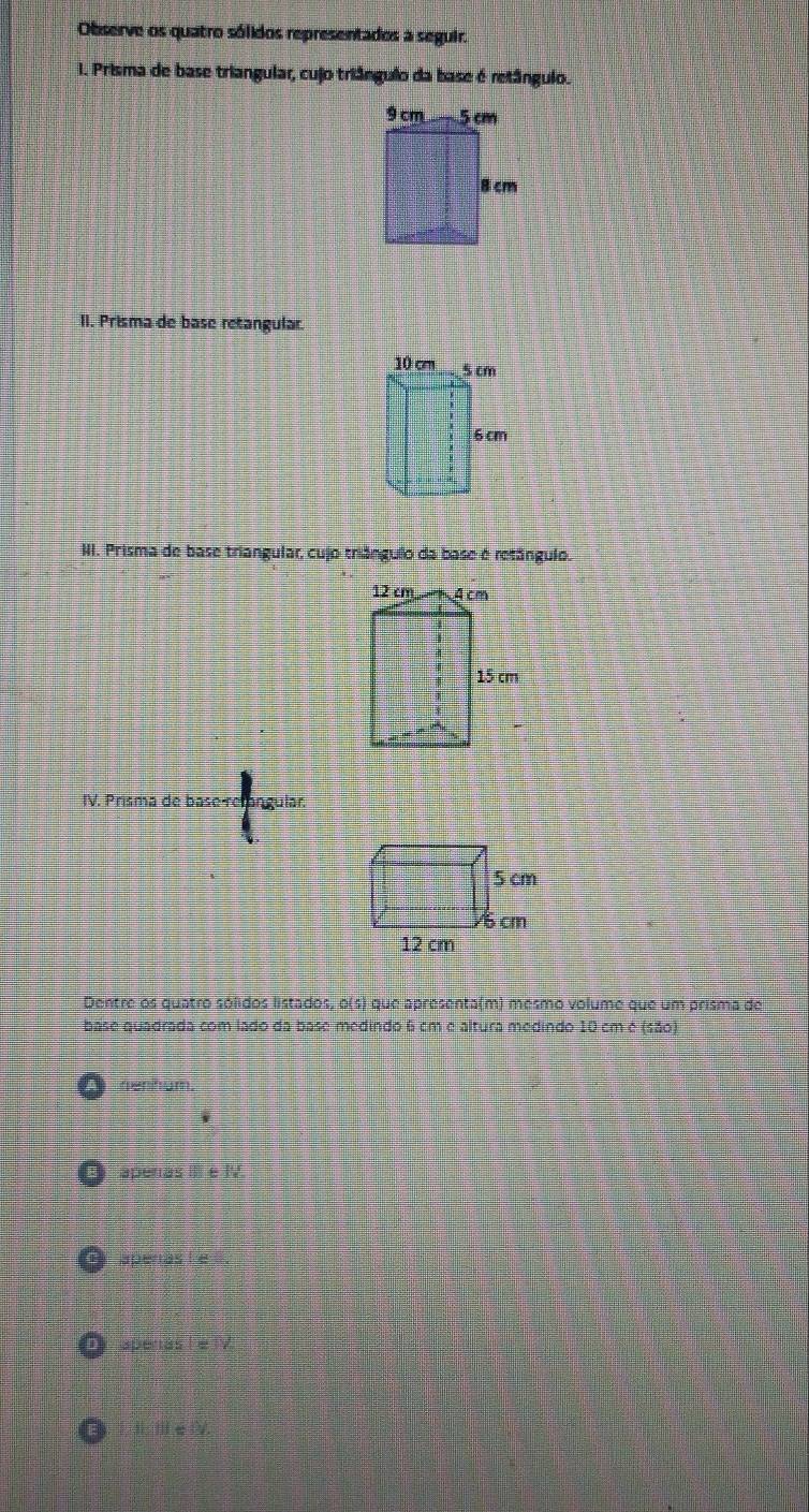 Observe os quatro sólidos representados a seguir.
I. Prisma de base triangular, cujo triângulo da base é retângulo.
II. Prisma de base retangular.
III. Prisma de base triangular, cujo triângulo da base é retângulo.
IV. Prisma de base relangular.
Dentre os quatro sólidos listados, o(s) que apresenta(m) mesmo volume que um prisma de
base quadrada com lado da base medindo 6 cm e altura medindo 10 cm é (550)
apenas III e IV
apenas le
apenas I e IV.