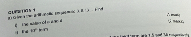 Given the arithmetic sequence: 3, 8, 13... Find 
(1 mark) 
i) the value of a and d
(2 marks) 
i) the 10^(th) term 
i term are 1.5 and 36 respectively.