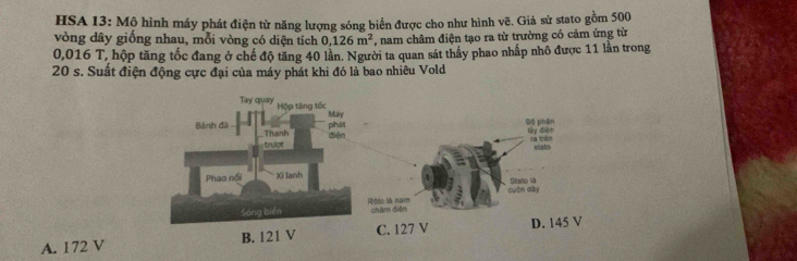 HSA 13: Mộ hình máy phát điện từ năng lượng sóng biển được cho như hình vẽ. Giả sử stato gồm 500
vòng dây giống nhau, mỗi vòng có diện tích 0,126m^2 , nam châm điện tạo ra từ trường có cảm ứng từ
0,016 T, hộp tăng tốc đang ở chế độ tăng 40 lần. Người ta quan sát thấy phao nhấp nhỏ được 11 lần trong
20 s. Suất điện động cực đại của máy phát khi đó là bao nhiêu Vold
A. 172 V