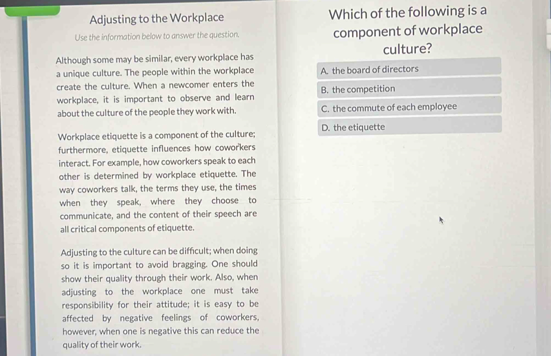 Adjusting to the Workplace Which of the following is a
Use the information below to answer the question. component of workplace
culture?
Although some may be similar, every workplace has
a unique culture. The people within the workplace A. the board of directors
create the culture. When a newcomer enters the B. the competition
workplace, it is important to observe and learn
about the culture of the people they work with. C. the commute of each employee
D. the etiquette
Workplace etiquette is a component of the culture;
furthermore, etiquette influences how coworkers
interact. For example, how coworkers speak to each
other is determined by workplace etiquette. The
way coworkers talk, the terms they use, the times
when they speak, where they choose to
communicate, and the content of their speech are
all critical components of etiquette.
Adjusting to the culture can be diffcult; when doing
so it is important to avoid bragging. One should
show their quality through their work. Also, when
adjusting to the workplace one must take
responsibility for their attitude; it is easy to be
affected by negative feelings of coworkers,
however, when one is negative this can reduce the
quality of their work.