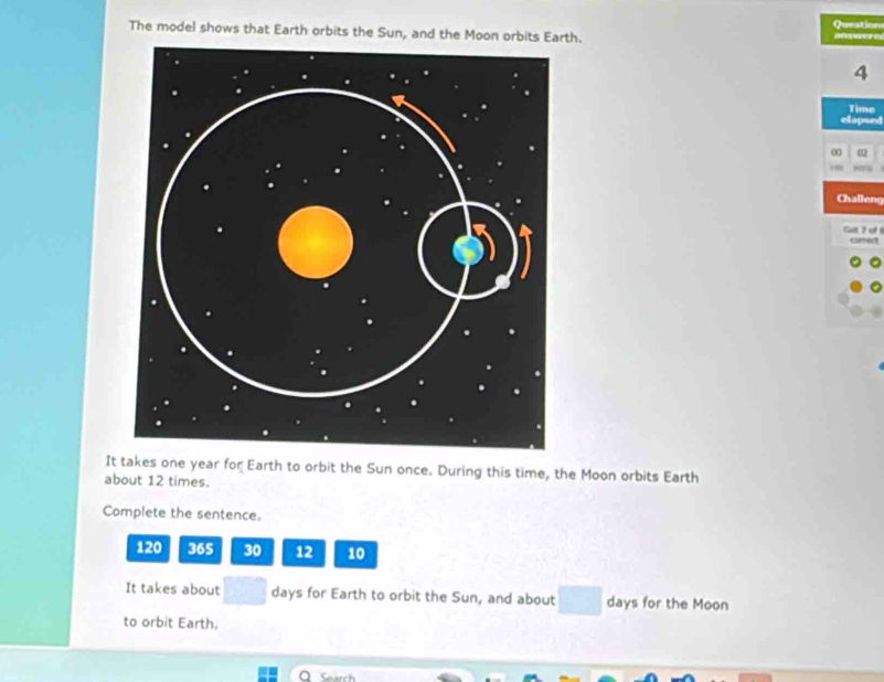 Question 
The model shows that Earth orbits the Sun, and the Moon orbits Earth. a wee
4
Time 
elapsed 
0 02 
Challeng 
GeF of carred 
It takes one year for Earth to orbit the Sun once. During this time, the Moon orbits Earth 
about 12 times. 
Complete the sentence.
120 36S 30 12 10
It takes about days for Earth to orbit the Sun, and about days for the Moon 
to orbit Earth,