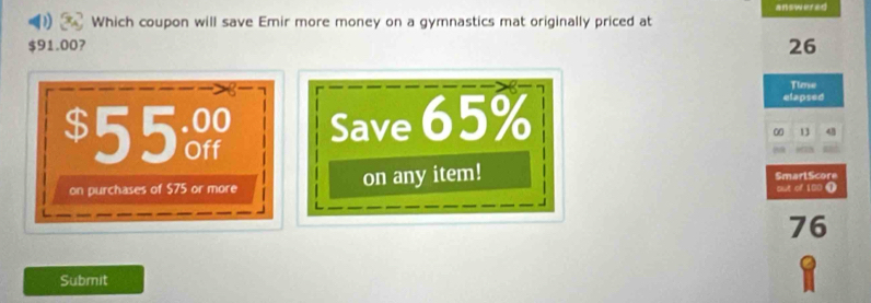 answered 
Which coupon will save Emir more money on a gymnastics mat originally priced at
$91.00?
26
Time
$55 Save 65%
elapsed
00 13 48
on purchases of $75 or more on any item! SmarlScore put of 100 ①
76
Submit