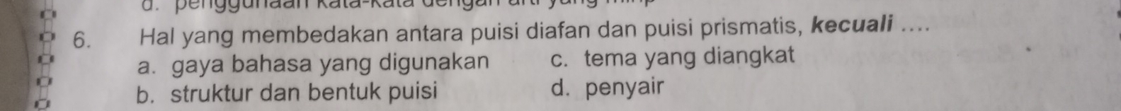 penggunaan kata-kata
6. Hal yang membedakan antara puisi diafan dan puisi prismatis, kecuali ....
a. gaya bahasa yang digunakan c. tema yang diangkat
b. struktur dan bentuk puisi d. penyair