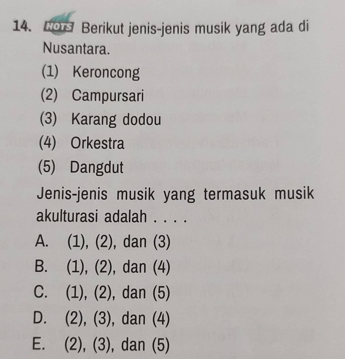 CO Berikut jenis-jenis musik yang ada di
Nusantara.
(1) Keroncong
(2) Campursari
(3) Karang dodou
(4) Orkestra
(5) Dangdut
Jenis-jenis musik yang termasuk musik
akulturasi adalah . . . .
A. (1), (2), dan (3)
B. (1), (2), dan (4)
C. (1), (2), dan (5)
D. (2), (3), dan (4)
E. (2), (3) , dan (5)