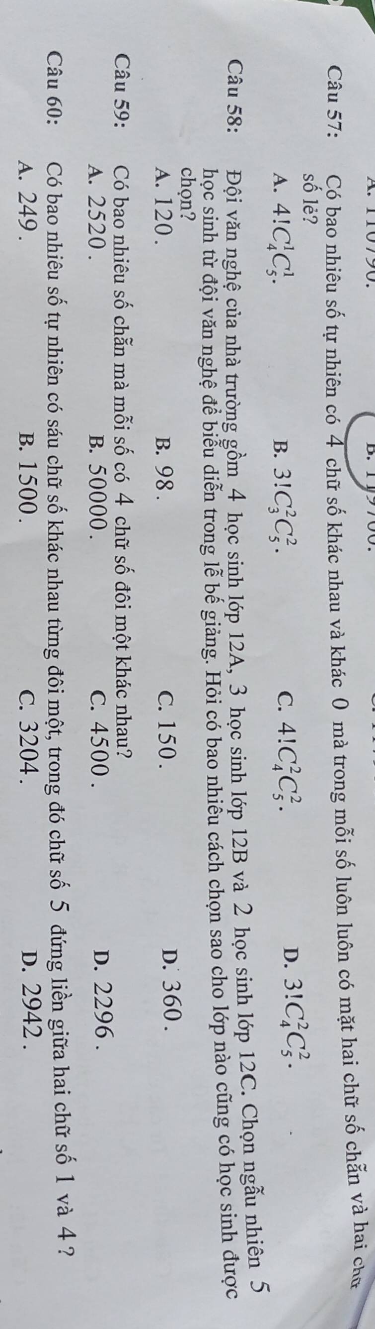Có bao nhiêu số tự nhiên có 4 chữ số khác nhau và khác 0 mà trong mỗi số luôn luôn có mặt hai chữ số chẵn và hai chữ
số lè?
A. 4!C_4^1C_5^1. 3!C_3^2C_5^2. C. 4!C_4^2C_5^2. 
B.
D. 3!C_4^2C_5^2. 
Câu 58: Đội văn nghệ của nhà trường gồm 4 học sinh lớp 12A, 3 học sinh lớp 12B và 2 học sinh lớp 12C. Chọn ngẫu nhiên 5
học sinh từ đội văn nghệ để biểu diễn trong lễ bế giảng. Hỏi có bao nhiêu cách chọn sao cho lớp nào cũng có học sinh được
chọn?
A. 120. B. 98. C. 150.
D. 360.
Câu 59: Có bao nhiêu số chẵn mà mỗi số có 4 chữ số đôi một khác nhau?
A. 2520. B. 50000. c. 4500. D. 2296.
Câu 60: Có bao nhiêu số tự nhiên có sáu chữ số khác nhau từng đôi một, trong đó chữ số 5 đứng liền giữa hai chữ số 1 và 4?
A. 249. B. 1500. c. 3204. D. 2942.