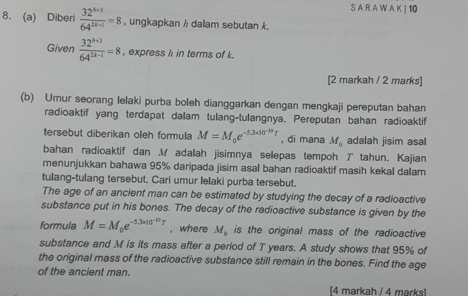 A R A W A K | 10
8. (a) Diberi  (32^(h+3))/64^(2k-1) =8 , ungkapkan / dalam sebutan k. 
Given  (32^(k+3))/64^(2k-1) =8 , express h in terms of k. 
[2 markah / 2 marks] 
(b) Umur seorang lelaki purba boleh dianggarkan dengan mengkaji pereputan bahan 
radioaktif yang terdapat dalam tulang-tulangnya. Pereputan bahan radioaktif 
tersebut diberikan oleh formula M=M_0e^(-5.3* 10^-10)T , di mana M_0 adalah jisim asal 
bahan radioaktif dan M adalah jisimnya selepas tempoh T tahun. Kajian 
menunjukkan bahawa 95% daripada jisim asal bahan radioaktif masih kekal dalam 
tulang-tulang tersebut. Cari umur lelaki purba tersebut. 
The age of an ancient man can be estimated by studying the decay of a radioactive 
substance put in his bones. The decay of the radioactive substance is given by the 
formula M=M_0e^(-5.3* 10^-10)T ， where M_0 is the original mass of the radioactive 
substance and M is its mass after a period of T years. A study shows that 95% of 
the original mass of the radioactive substance still remain in the bones. Find the age 
of the ancient man. 
[4 markah / 4 marks]