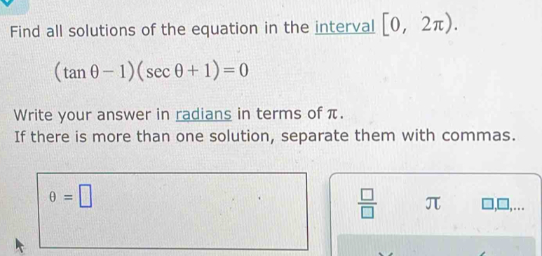 Find all solutions of the equation in the interval [0,2π ).
(tan θ -1)(sec θ +1)=0
Write your answer in radians in terms of π. 
If there is more than one solution, separate them with commas.
θ =□
 □ /□   π ],□,...