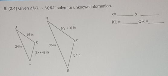 (2.4) Given △ J KLsim △ QRS , solve for unknown information.
x= _ y= _
KL= _ QR= _