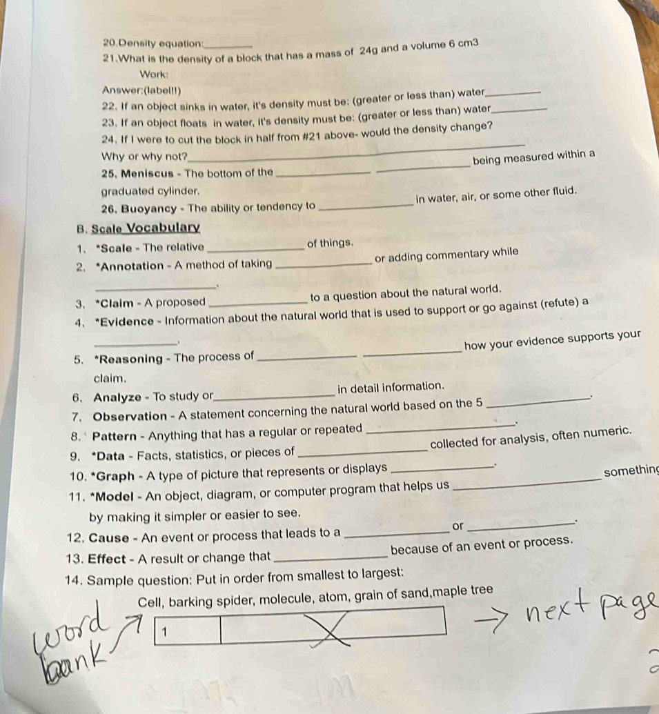 Density equation: 
21.What is the density of a block that has a mass of 24g and a volume 6 cm3
Work: 
Answer:(label!!) 
22. If an object sinks in water, it's density must be: (greater or less than) water_ 
23. If an object floats in water, it's density must be: (greater or less than) water_ 
24. If I were to cut the block in half from #21 above- would the density change? 
Why or why not? 
_ 
_ 
being measured within a 
25. Meniscus - The bottom of the 
_ 
graduated cylinder. 
26. Buoyancy - The ability or tendency to _in water, air, or some other fluid. 
B. Scale Vocabulary 
1. *Scale - The relative _of things. 
2. *Annotation - A method of taking _or adding commentary while 
_ 
3. *Claim - A proposed to a question about the natural world. 
4. *Evidence - Information about the natural world that is used to support or go against (refute) a 
_ 
__. 
how your evidence supports your 
5. *Reasoning - The process of_ 
claim. 
6. Analyze - To study or_ in detail information._ 
7. Observation - A statement concerning the natural world based on the 5 
. 
_. 
8.* Pattern - Anything that has a regular or repeated 
collected for analysis, often numeric. 
9. *Data - Facts, statistics, or pieces of 
_ 
_ 
something 
10. *Graph - A type of picture that represents or displays _. 
11. *Model - An object, diagram, or computer program that helps us 
by making it simpler or easier to see. 
12. Cause - An event or process that leads to a_ 
or 
_ 
13. Effect - A result or change that _because of an event or process. 
14. Sample question: Put in order from smallest to largest: 
Cell, barking spider, molecule, atom, grain of sand,maple tree 
1
