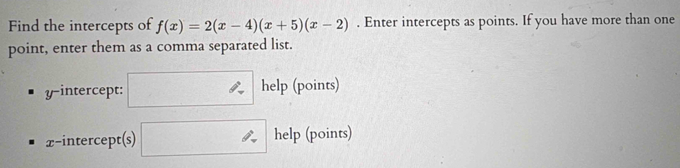 Find the intercepts of f(x)=2(x-4)(x+5)(x-2). Enter intercepts as points. If you have more than one 
point, enter them as a comma separated list. 
y-intercept: □ help (points) 
x-intercept(s) □ help (points)