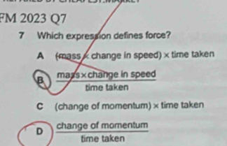 FM 2023 Q7
7 Which expression defines force?
A (mass x change in speed) × time taken
B mass×change in speed
time taken
C (change of momentum) × time taken
D change of momentum
time taken