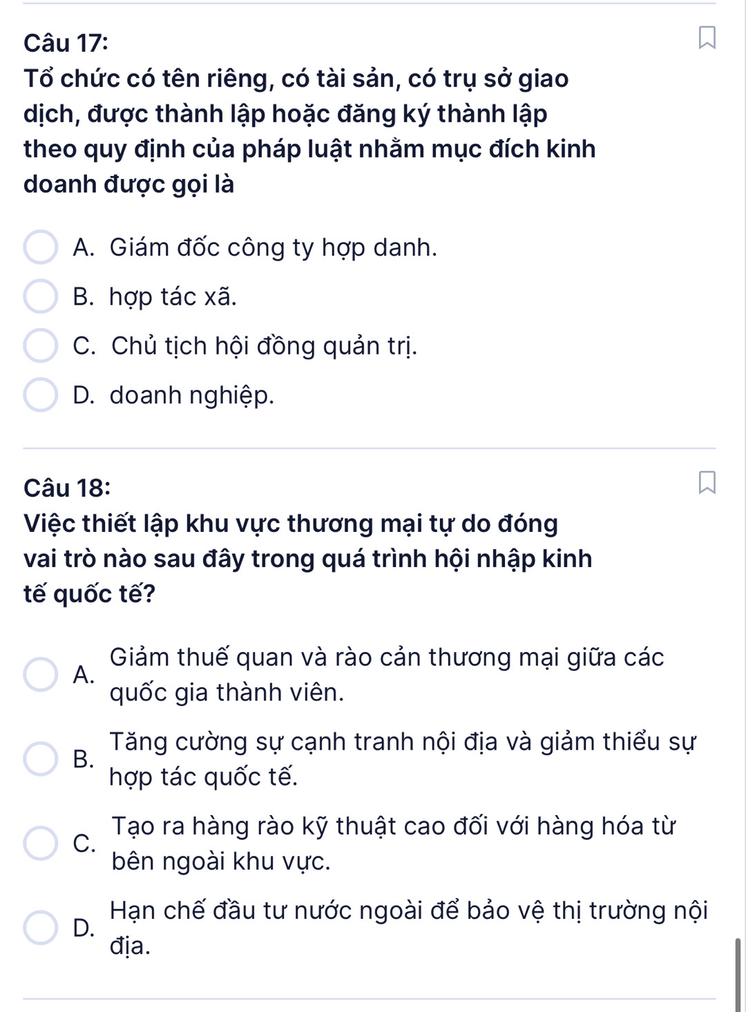 Tổ chức có tên riêng, có tài sản, có trụ sở giao
dịch, được thành lập hoặc đăng ký thành lập
theo quy định của pháp luật nhằm mục đích kinh
doanh được gọi là
A. Giám đốc công ty hợp danh.
B. hợp tác xã.
C. Chủ tịch hội đồng quản trị.
D. doanh nghiệp.
Câu 18:
Việc thiết lập khu vực thương mại tự do đóng
vai trò nào sau đây trong quá trình hội nhập kinh
tế quốc tế?
Giảm thuế quan và rào cản thương mại giữa các
A.
quốc gia thành viên.
Tăng cường sự cạnh tranh nội địa và giảm thiểu sự
B.
hợp tác quốc tế.
Tạo ra hàng rào kỹ thuật cao đối với hàng hóa từ
C.
bên ngoài khu vực.
Hạn chế đầu tư nước ngoài để bảo vệ thị trường nội
D.
địa.