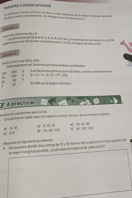 MÁXIMO COMÚN DIVISOR 
El máximo común divisor de dos o más números es el mayor número que los 
divide a todos exactamente. Se designa por las letras MCD. 
Ejemplo 1 
Sean los números 24 y 8. 
L as divisores de 24 son 2, 3, 4, 6, 8, 12 y 24; y los divisores de 8 son 2, 4, y 8. Se 
observa que los divisores comunes son 2, 4 y 8, el mayor de ellos es 8
Ejemplo 2 
Halla el MCD de 100 y 200. 
Descomponer en factores primos ambas cantidades.
200
100 ₹2 Los factores primos que dividen a ambos números son:
50 100 2 2* 2* 5* 5=2^2* 5^2=100
50 5
25 El 100 es el mayor divisor.
10
5
A practicar 
Realiza los siguientes ejercicios. 
Encuentra en cada caso el máximo común divisor de los números dados. 
a) 12, 18 c) 5, 10, 15 e) 32, 64, 96
b) 6, 8 d) 24, 60, 100 f) 50, 100, 200
Resuelve el siguiente problema: 
> Se requiere dividir dos cintas de 12 y 16 metros de longitud en trozos iguales de 
la mayor longitud posible. ¿Cuál será la longitud de cada trozo?