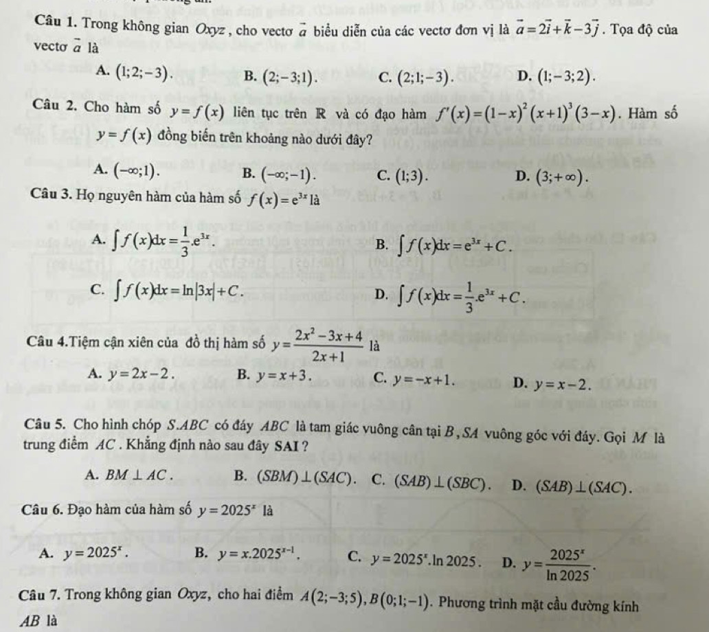 Trong không gian Oxyz , cho vecto vector a biểu diễn của các vectơ đơn vị là vector a=2vector i+vector k-3vector j.  Tọa độ của
vecto vector a là
A. (1;2;-3). B. (2;-3;1). C. (2;1;-3). D. (1;-3;2).
Câu 2. Cho hàm số y=f(x) liên tục trên R và có đạo hàm f'(x)=(1-x)^2(x+1)^3(3-x). Hàm số
y=f(x) đồng biến trên khoảng nào dưới đây?
A. (-∈fty ;1).
B. (-∈fty ;-1). C. (1;3). D. (3;+∈fty ).
Câu 3. Họ nguyên hàm của hàm số f(x)=e^(3x)la
A. ∈t f(x)dx= 1/3 .e^(3x).
B. ∈t f(x)dx=e^(3x)+C.
C. ∈t f(x)dx=ln |3x|+C. ∈t f(x)dx= 1/3 .e^(3x)+C.
D.
Câu 4.Tiệm cận xiên của đồ thị hàm số y= (2x^2-3x+4)/2x+1  là
A. y=2x-2. B. y=x+3. C. y=-x+1. D. y=x-2.
Câu 5. Cho hình chóp S.ABC có đáy ABC là tam giác vuông cân tại B,SA vuông góc với đáy. Gọi M là
trung điểm AC . Khẳng định nào sau đây SAI ?
A. BM⊥ AC. B. (SBM)⊥ (SAC). C. (SAB)⊥ (SBC). D. (SAB)⊥ (SAC).
Câu 6. Đạo hàm của hàm số y=2025^x là
A. y=2025^x. B. y=x.2025^(x-1). C. y=2025^x.ln 2025 . D. y= 2025^x/ln 2025 .
Câu 7. Trong không gian Oxyz, cho hai điểm A(2;-3;5),B(0;1;-1). Phương trình mặt cầu đường kính
AB là