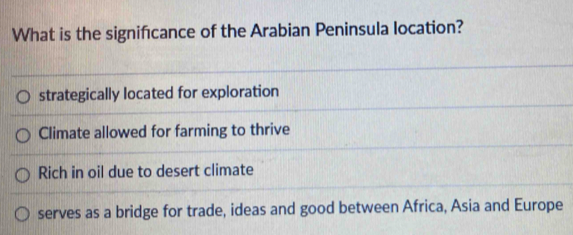 What is the signifıcance of the Arabian Peninsula location?
strategically located for exploration
Climate allowed for farming to thrive
Rich in oil due to desert climate
serves as a bridge for trade, ideas and good between Africa, Asia and Europe