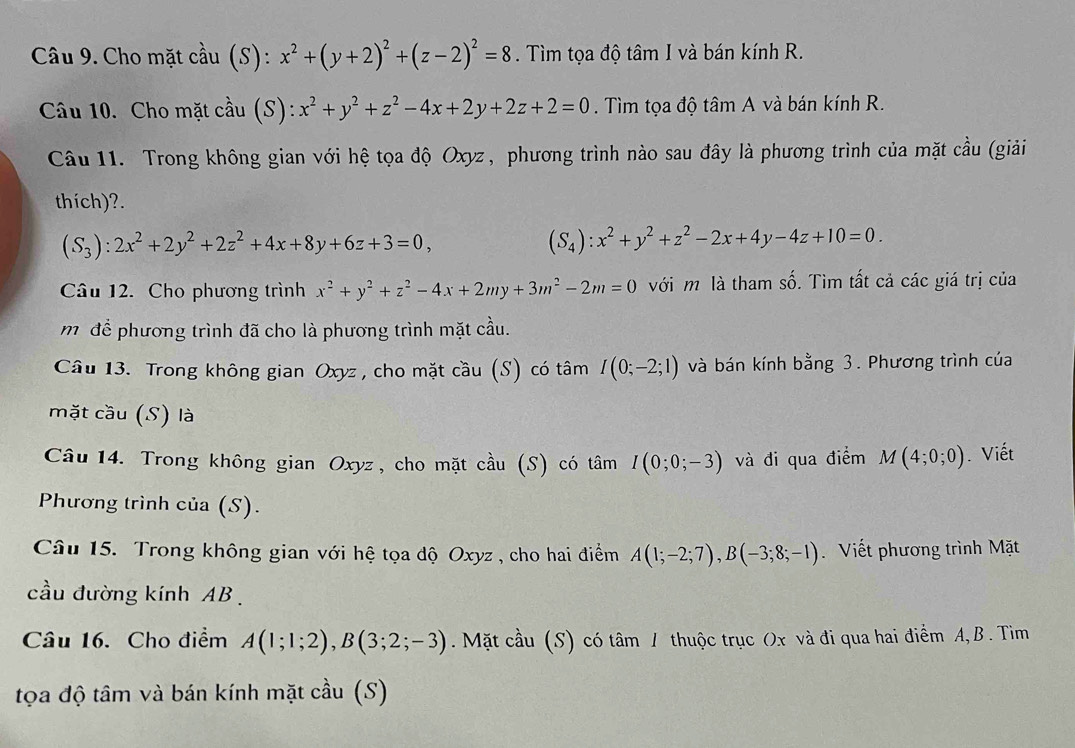 Cho mặt cầu (S): x^2+(y+2)^2+(z-2)^2=8. Tìm tọa độ tâm I và bán kính R.
Câu 10. Cho mặt cầu (S): x^2+y^2+z^2-4x+2y+2z+2=0. Tìm tọa độ tâm A và bán kính R.
Câu 11. Trong không gian với hệ tọa độ Oxyz , phương trình nào sau đây là phương trình của mặt cầu (giải
thích)?.
(S_3):2x^2+2y^2+2z^2+4x+8y+6z+3=0,
(S_4):x^2+y^2+z^2-2x+4y-4z+10=0.
Câu 12. Cho phương trình x^2+y^2+z^2-4x+2my+3m^2-2m=0 với m là tham số. Tìm tất cả các giá trị của
môđể phương trình đã cho là phương trình mặt cầu.
Câu 13. Trong không gian Oxyz , cho mặt cầu (S) có tâm I(0;-2;1) và bán kính bằng 3. Phương trình của
mặt cầu (S) là
Câu 14. Trong không gian Oxyz , cho mặt cầu (S) có tâm I(0;0;-3) và đi qua điểm M(4;0;0). Viết
Phương trình của (S).
Câu 15. Trong không gian với hệ tọa độ Oxyz , cho hai điểm A(1;-2;7),B(-3;8;-1) Viết phương trình Mặt
cầu đường kính AB .
Câu 16. Cho điểm A(1;1;2),B(3;2;-3). Mặt cầu (S) có tâm / thuộc trục Ox và đi qua hai điểm A,B . Tim
tọa độ tâm và bán kính mặt cầu (S)