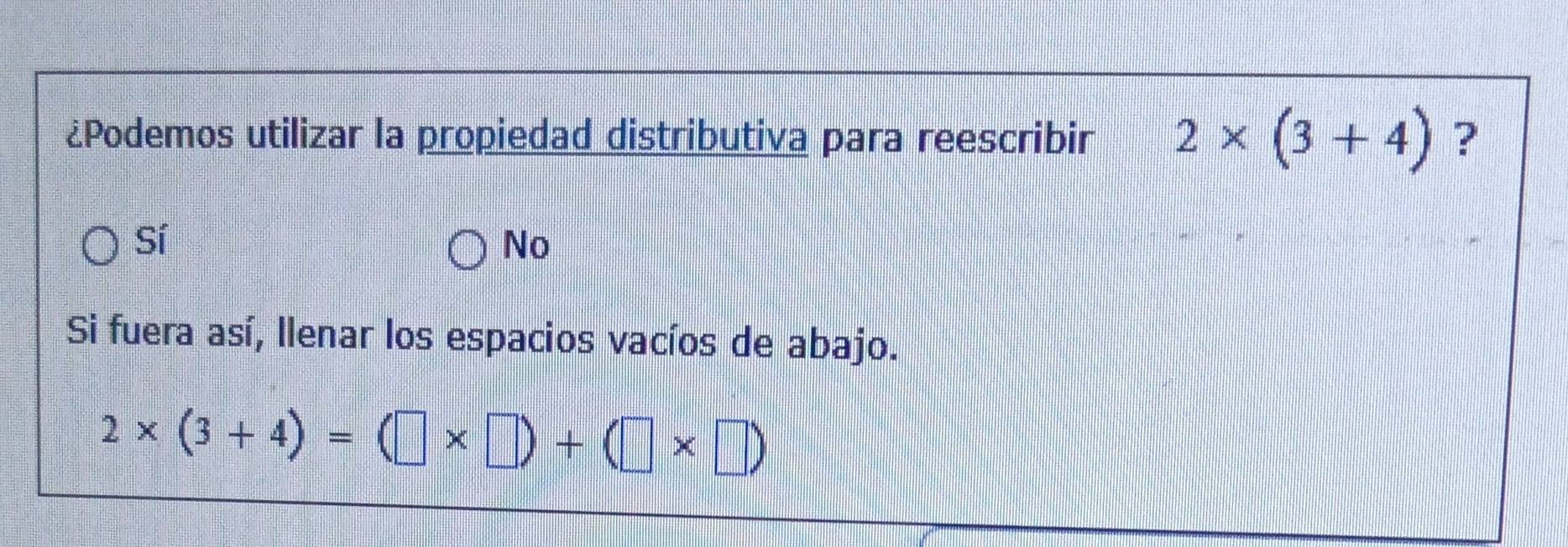 ¿Podemos utilizar la propiedad distributiva para reescribir 2* (3+4) ?
Sí
No
Si fuera así, llenar los espacios vacíos de abajo.
2* (3+4)=(□ * □ )+(□ * □ )