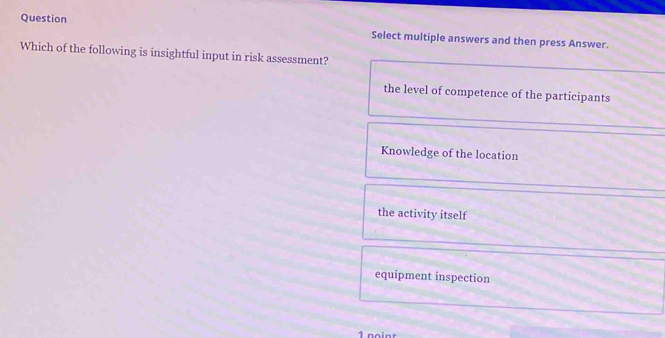 Question Select multiple answers and then press Answer.
Which of the following is insightful input in risk assessment?
the level of competence of the participants
Knowledge of the location
the activity itself
equipment inspection
1 noint