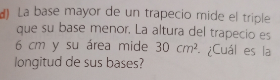 La base mayor de un trapecio mide el triple 
que su base menor. La altura del trapecio es
6 cm y su área mide 30cm^2. ¿Cuál es la 
longitud de sus bases?