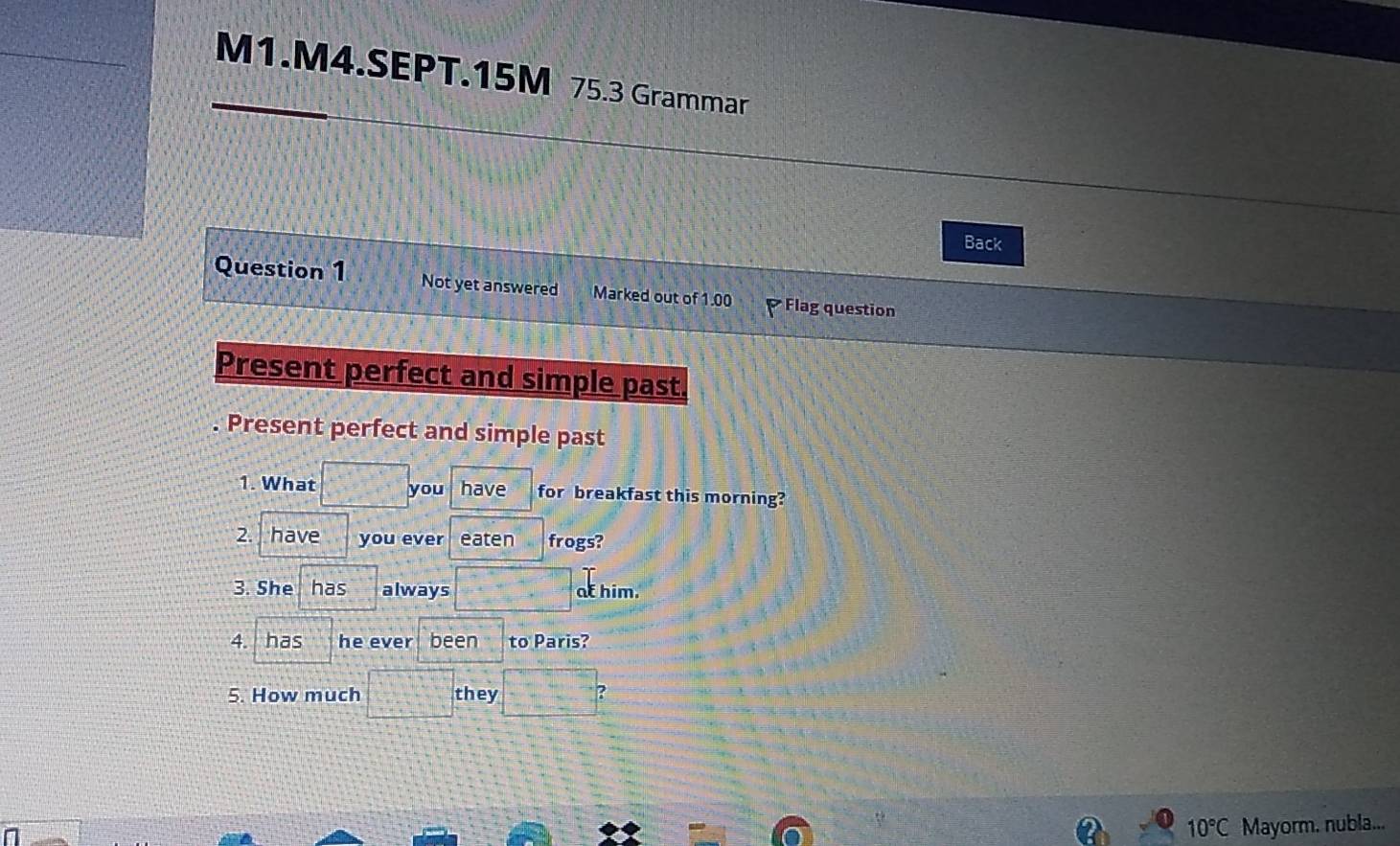 M1.M4.SEPT.15M 75.3 Grammar 
Back 
Question 1 Not yet answered Marked out of 1.00 Flag question 
Present perfect and simple past. 
. Present perfect and simple past 
1. What you have for breakfast this morning? 
2. ] have you ever eaten frogs? 
3. She has always at him. 
4. has he ever been to Paris? 
5. How much they
10°C Mayorm. nubla...