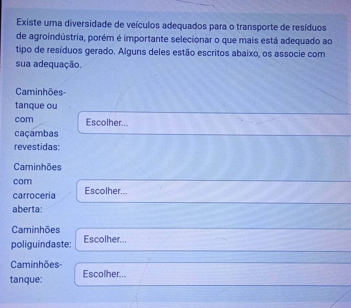 Existe uma diversidade de veículos adequados para o transporte de resíduos 
de agroindústria, porém é importante selecionar o que mais está adequado ao 
tipo de resíduos gerado. Alguns deles estão escritos abaixo, os associe com 
sua adequação. 
Caminhões- 
tanque ou 
com Escolher... 
caçambas 
revestidas: 
Caminhões 
com 
carroceria Escolher... 
aberta: 
Caminhões 
poliguindaste: 
Escolher... 
Caminhões- 
Escolher... 
tanque: