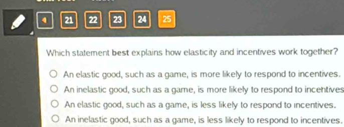 4 21 22 23 24 25
Which statement best explains how elasticity and incentives work together?
An elastic good, such as a game, is more likely to respond to incentives.
An inelastic good, such as a game, is more likely to respond to incentives
An elastic good, such as a game, is less likely to respond to incentives.
An inelastic good, such as a game, is less likely to respond to incentives.