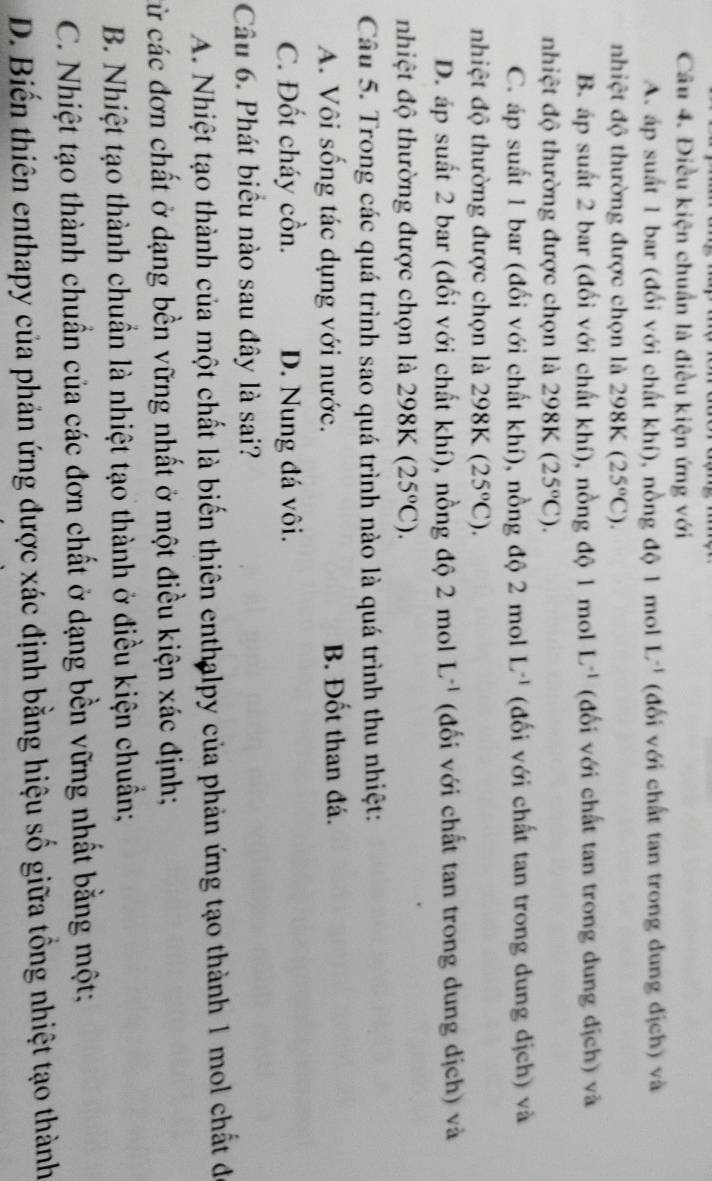 Điều kiện chuẩn là điều kiện ứng với
A. áp suất 1 bar (đối với chất khí), nồng độ 1 mol L^(-1) (đối với chất tan trong dung địch) và
nhiệt độ thường được chọn là 298K (25°C).
B. áp suất 2 bar (đối với chất khí), nồng độ 1 mol L^(-1) (đối với chất tan trong dung dịch) và
nhiệt độ thường được chọn là 298K (25°C).
C. áp suất 1 bar (đối với chất khí), nồng độ 2 mol L^(-1) (đối với chất tan trong dung dịch) và
nhiệt độ thường được chọn là 298K(25°C).
D. áp suất 2 bar (đối với chất khí), nồng độ 2 mol L^(-1) (đối với chất tan trong dung dịch) và
nhiệt độ thường được chọn là 298K(25°C).
Câu 5. Trong các quá trình sao quá trình nào là quá trình thu nhiệt:
A. Vôi sống tác dụng với nước. B. Đốt than đá.
C. Đốt cháy cồn. D. Nung đá vôi.
Câu 6. Phát biểu nào sau đây là sai?
A. Nhiệt tạo thành của một chất là biến thiên enthalpy của phản ứng tạo thành 1 mol chất đi
cừ các đơn chất ở dạng bền vững nhất ở một điều kiện xác định;
B. Nhiệt tạo thành chuẩn là nhiệt tạo thành ở điều kiện chuẩn;
C. Nhiệt tạo thành chuẩn của các đơn chất ở dạng bền vững nhất bằng một;
D. Biến thiên enthapy của phản ứng được xác định bằng hiệu số giữa tổng nhiệt tạo thành