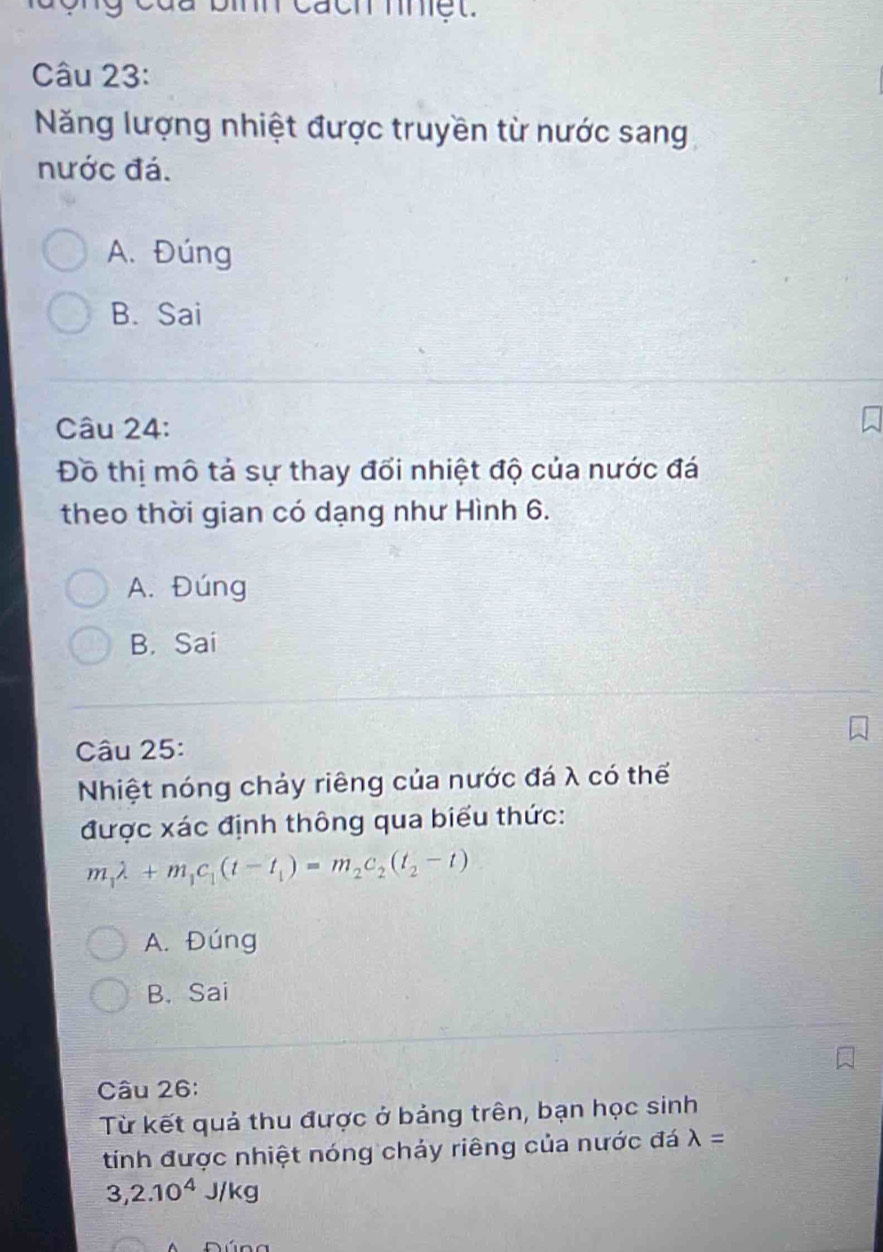 Năng lượng nhiệt được truyền từ nước sang
nước đá.
A. Đúng
B. Sai
Câu 24:
Đồ thị mô tả sự thay đối nhiệt độ của nước đá
theo thời gian có dạng như Hình 6.
A. Đúng
B. Sai
Câu 25:
Nhiệt nóng chảy riêng của nước đá λ có thể
được xác định thông qua biểu thức:
m_1lambda +m_1c_1(t-t_1)=m_2c_2(t_2-t)
A. Đúng
B. Sai
Câu 26:
Từ kết quả thu được ở bảng trên, bạn học sinh
tính được nhiệt nóng chảy riêng của nước đá lambda =
3,2.10^4J/kg