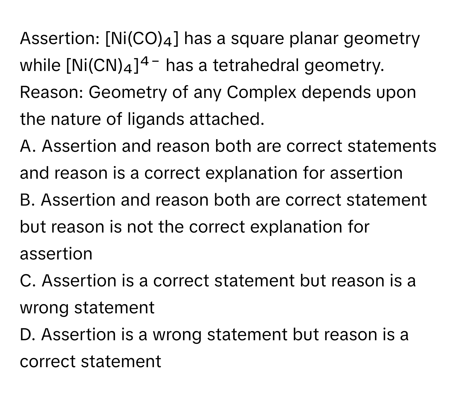 Assertion: [Ni(CO)₄] has a square planar geometry while [Ni(CN)₄]⁴⁻ has a tetrahedral geometry. 

Reason: Geometry of any Complex depends upon the nature of ligands attached. 

A. Assertion and reason both are correct statements and reason is a correct explanation for assertion
B. Assertion and reason both are correct statement but reason is not the correct explanation for assertion
C. Assertion is a correct statement but reason is a wrong statement
D. Assertion is a wrong statement but reason is a correct statement