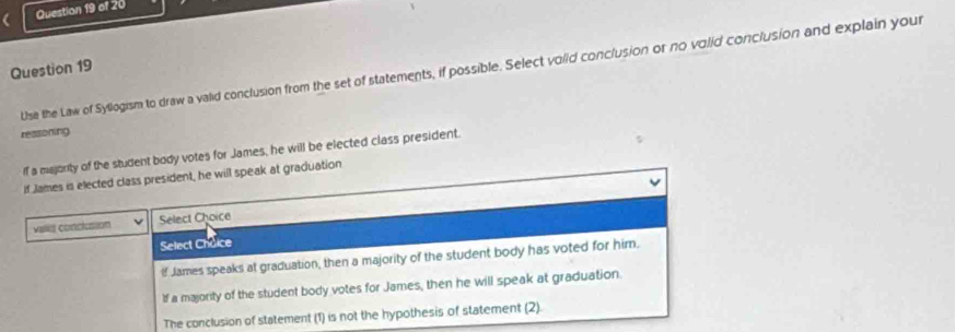 Use the Law of Syllogism to draw a valid conclusion from the set of statements, if possible. Select voiid conclusion or no volid conclusion and explain your
ressoning
If a majority of the student body votes for James, he will be elected class president.
if James is elected class president, he will speak at graduation
valia conclusion Select Choice
Select Choice
If James speaks at graduation, then a majority of the student body has voted for him.
If a majonity of the student body votes for James, then he will speak at graduation.
The conclusion of statement (1) is not the hypothesis of statement (2).