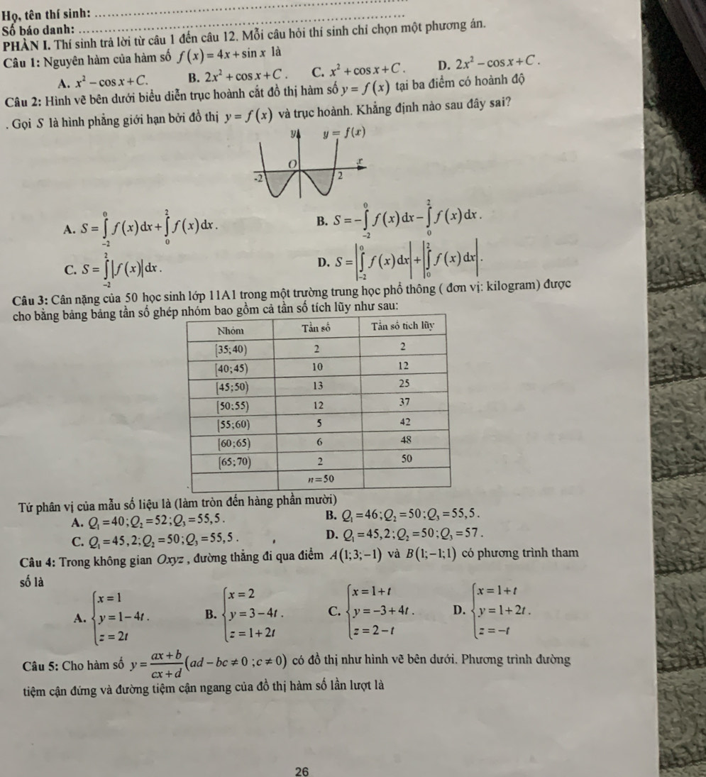 Họ, tên thí sinh:
_
Số báo danh:
PHÀN I. Thí sinh trả lời từ câu 1 đến câu 12. Mỗi câu hỏi thí sinh chỉ chọn một phương án.
Câu 1: Nguyên hàm của hàm số f(x)=4x+sin x là
A. x^2-cos x+C. B. 2x^2+cos x+C. C. x^2+cos x+C. D. 2x^2-cos x+C.
Câu 2: Hình vẽ bên dưới biểu diễn trục hoành cắt đồ thị hàm số y=f(x) tại ba điểm có hoành độ
. Gọi S là hình phẳng giới hạn bởi đồ thị y=f(x) và trục hoành. Khẳng định nào sau đây sai?
A. S=∈tlimits _(-2)^0f(x)dx+∈tlimits _0^(2f(x)dx.
B. S=-∈tlimits _(-2)^0f(x)dx-∈tlimits _0^2f(x)dx.
C. S=∈tlimits _(-2)^2|f(x)|dx.
D. S=|∈tlimits _(-2)^0f(x)dx|+|∈tlimits _0^2f(x)dx|.
Câu 3: Cân nặng của 50 học sinh lớp 11A1 trong một trường trung học phổ thông ( đơn vị: kilogram) được
cho bằng bảng bảng tần số ghả tần số tích lũy như sau:
Tứ phân vị của mẫu số liệu là (làm tròn đến hàng phần mười)
B.
A. Q_1)=40;Q_2=52;Q_3=55,5. Q_1=46;Q_2=50;Q_3=55,5.
C. Q_1=45,2;Q_2=50;Q_3=55,5.
D. Q_1=45,2;Q_2=50;Q_3=57.
Câu 4: Trong không gian Oxyz , đường thẳng đi qua điểm A(1;3;-1) và B(1;-1;1) có phương trình tham
số là
A. beginarrayl x=1 y=1-4t. z=2tendarray. B. beginarrayl x=2 y=3-4t. z=1+2tendarray. C. beginarrayl x=1+t y=-3+4t. z=2-tendarray. D. beginarrayl x=1+t y=1+2t. z=-tendarray.
Câu 5: Cho hàm số y= (ax+b)/cx+d (ad-bc!= 0;c!= 0) có đồ thị như hình vẽ bên dưới. Phương trình đường
tiệm cận đứng và đường tiệm cận ngang của đồ thị hàm số lần lượt là
26