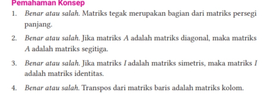 Pemahaman Konsep 
1. Benar atau salah. Matriks tegak merupakan bagian dari matriks persegi 
panjang. 
2. Benar atau salah. Jika matriks A adalah matriks diagonal, maka matriks 
A adalah matriks segitiga. 
3. Benar atau salah. Jika matriks I adalah matriks simetris, maka matriks I 
adalah matriks identitas. 
4. Benar atau salah. Transpos dari matriks baris adalah matriks kolom.