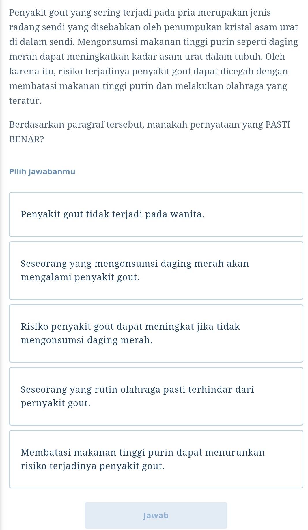 Penyakit gout yang sering terjadi pada pria merupakan jenis
radang sendi yang disebabkan oleh penumpukan kristal asam urat
di dalam sendi. Mengonsumsi makanan tinggi purin seperti daging
merah dapat meningkatkan kadar asam urat dalam tubuh. Oleh
karena itu, risiko terjadinya penyakit gout dapat dicegah dengan
membatasi makanan tinggi purin dan melakukan olahraga yang
teratur.
Berdasarkan paragraf tersebut, manakah pernyataan yang PASTI
BENAR?
Pilih jawabanmu
Penyakit gout tidak terjadi pada wanita.
Seseorang yang mengonsumsi daging merah akan
mengalami penyakit gout.
Risiko penyakit gout dapat meningkat jika tidak
mengonsumsi daging merah.
Seseorang yang rutin olahraga pasti terhindar dari
pernyakit gout.
Membatasi makanan tinggi purin dapat menurunkan
risiko terjadinya penyakit gout.
Jawab