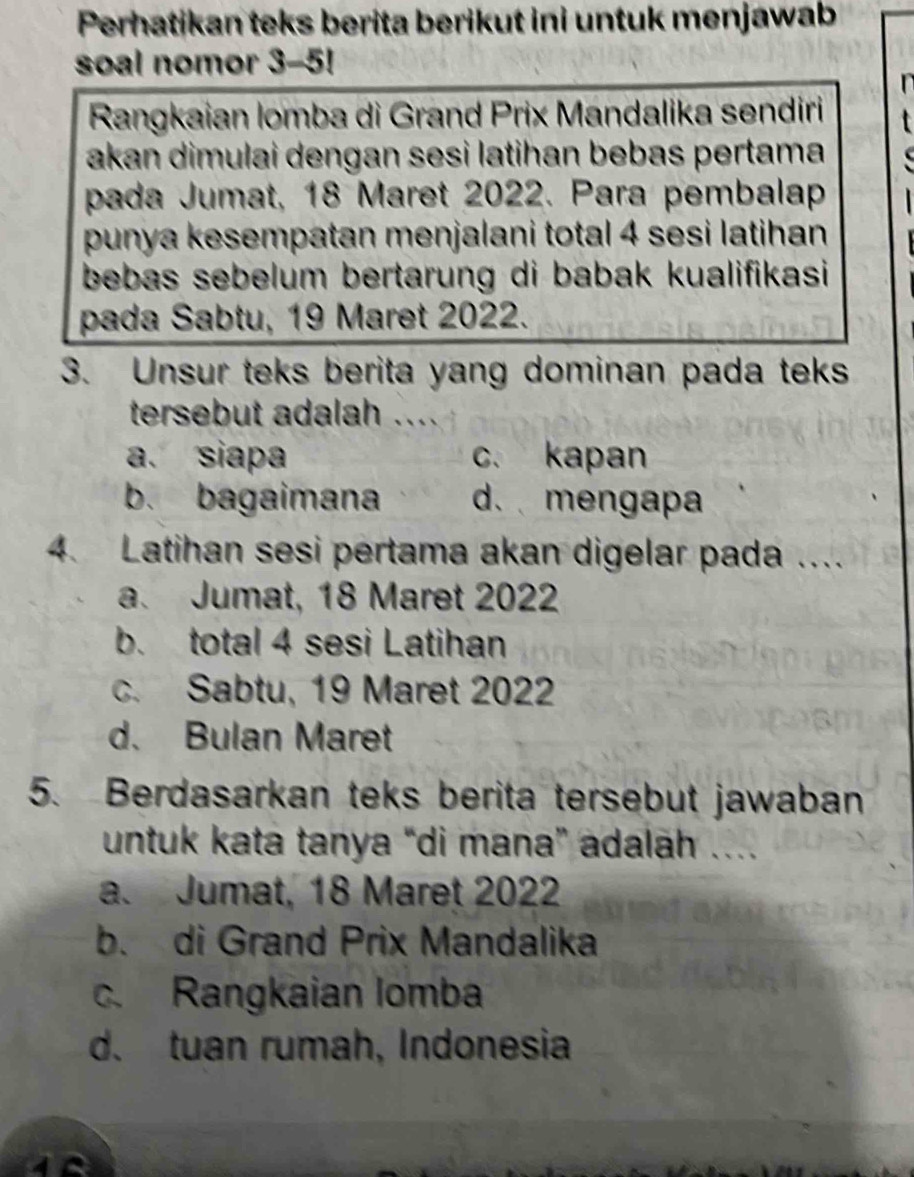 Perhatikan teks berita berikut ini untuk menjawab
soal nomor 3-5!
Rangkaian lomba di Grand Prix Mandalika sendiri
akan dimulai dengan sesi latihan bebas pertama
pada Jumat, 18 Maret 2022. Para pembalap
punya kesempatan menjalani total 4 sesi latihan
bebas sebelum bertarung di babak kualifikasi 
pada Sabtu, 19 Maret 2022.
3. Unsur teks berita yang dominan pada teks
tersebut adalah ...
a. siapa c. kapan
b. bagaimana d.mengapa
4. Latihan sesi pertama akan digelar pada ....
a. Jumat, 18 Maret 2022
b. total 4 sesi Latihan
c. Sabtu, 19 Maret 2022
d. Bulan Maret
5. Berdasarkan teks berita tersebut jawaban
untuk kata tanya “di mana” adalah ….
a. Jumat, 18 Maret 2022
b. di Grand Prix Mandalika
c. Rangkaian Iomba
d. tuan rumah, Indonesia