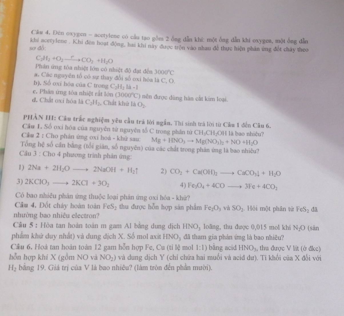 Đèn oxygen - acetylene có cầu tạo gồm 2 ống dẫn khí: một ống dẫn khí oxygen, một ống dẫn
khí acetylene . Khi đèn hoạt động, hai khí này được trộn vào nhau đề thực hiện phản ứng đốt chảy theo
sơ đồ:
C_2H_2+O_2xrightarrow rCO_2+H_2O
Phán ứng tỏa nhiệt lớn có nhiệt độ đạt đến 3000°C
á. Các nguyên tố có sự thay đổi số oxi hóa là C, O.
b). Số oxi hóa của C trong C_2H_2 1a-1
c. Phản ứng tỏa nhiệt rất lớn (3000°C) nên được dùng hàn cắt kim loại.
đ. Chất oxi hóa là C_2H_2 , Chất khử là O_2.
PHÀN III: Câu trắc nghiệm yêu cầu trã lời ngắn. Thí sinh trả lời từ Câu 1 đến Câu 6.
Câu 1. Số oxi hóa của nguyên tử nguyên tố C trong phân tử CH_3CH_2OH là bao nhiêu?
Câu 2 : Cho phản ứng oxi hoá - khứ sau: Mg+HNO_3to Mg(NO_3)_2+NO+H_2O
Tổng hệ số cân bằng (tối giản, số nguyên) của các chất trong phản ứng là bao nhiêu?
Câu 3 : Cho 4 phương trình phản ứng:
1) 2Na+2H_2Oto 2NaOH+H_2uparrow 2) CO_2+Ca(OH)_2to CaCO_3downarrow +H_2O
3) 2KClO_3to 2KCl+3O_2
4) Fe_3O_4+4COto 3Fe+4CO_2
Có bao nhiêu phản ứng thuộc loại phân ứng oxi hóa - khử?
Câu 4. Đốt cháy hoàn toàn FeS_2 thu được hỗn hợp sản phẩm Fe_2O_3 và SO_2. Hỏi một phân tử FeS_2 đã
nhường bao nhiêu electron?
Câu 5 : Hòa tan hoàn toàn m gam Al bằng dung dịch HNO_3 loãng, thu được 0,015 mol khí N_2O (sản
phẩm khử duy nhất) và dung dịch X. Số mol axit HNO_3 đã tham gia phản ứng là bao nhiêu?
Câu 6. Hoà tan hoàn toàn 12 gam hỗn hợp Fe, Cu (tỉ lệ mol 1:1) bằng acid HNO_3 , thu được V lit (ở đkc)
hỗn hợp khí X (gồm NO và NO_2) và dung dịch Y (chỉ chứa hai muối và acid dư). Tỉ khối của X đối với
H_2 bằng 19. Giá trị của V là bao nhiêu? (làm tròn đến phần mười).