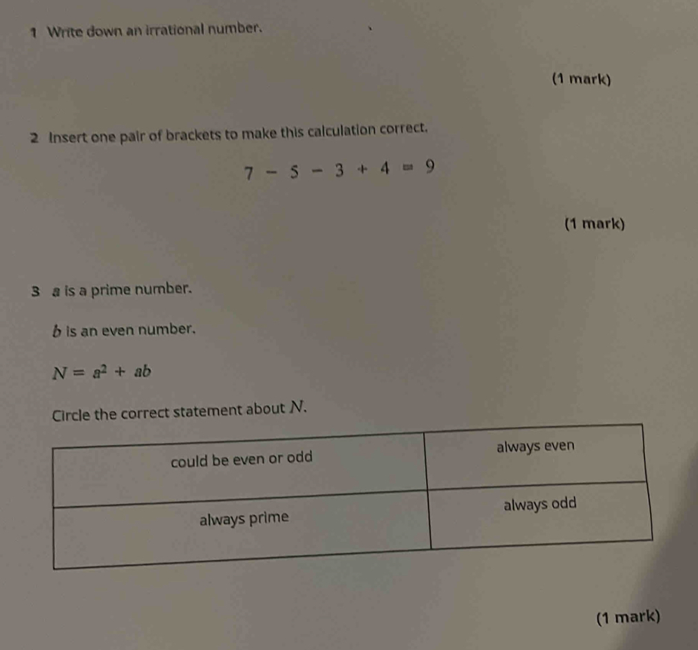 Write down an irrational number. 
(1 mark) 
2 Insert one pair of brackets to make this calculation correct.
7-5-3+4=9
(1 mark)
3a is a prime number.
b is an even number.
N=a^2+ab
Circle the correct statement about N. 
(1 mark)