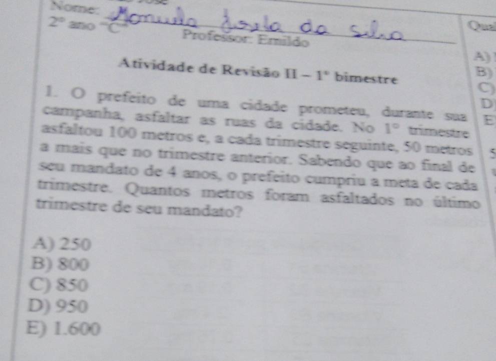 Nome:
Qua
2° ano '''C'' Professor: Erildo
A)
Atividade de Revisão II-1° bimestre
B)
C)
D
1. O prefeito de uma cidade prometeu, durante sua E
campanha, asfaltar as ruas da cidade. No 1° trimestre
asfaltou 100 metros e, a cada trimestre seguinte, 50 metros
a mais que no trimestre anterior. Sabendo que ao final de
seu mandato de 4 anos, o prefeito cumpriu a meta de cada
trimestre. Quantos metros foram asfaltados no último
trimestre de seu mandato?
A) 250
B) 800
C) 850
D) 950
E) 1.600