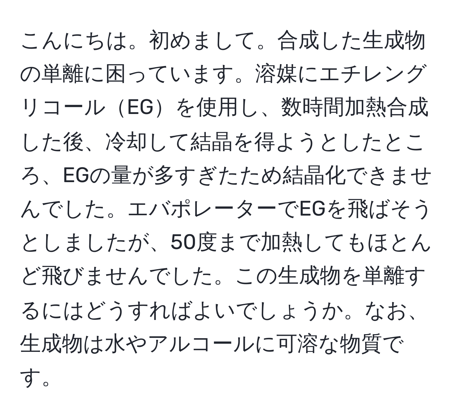 こんにちは。初めまして。合成した生成物の単離に困っています。溶媒にエチレングリコールEGを使用し、数時間加熱合成した後、冷却して結晶を得ようとしたところ、EGの量が多すぎたため結晶化できませんでした。エバポレーターでEGを飛ばそうとしましたが、50度まで加熱してもほとんど飛びませんでした。この生成物を単離するにはどうすればよいでしょうか。なお、生成物は水やアルコールに可溶な物質です。