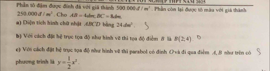 Nghệp thPt năm 2025 
Phần tô đậm được đính đá với giá thành 500.000d/m^2. Phần còn lại được tô màu với giá thành
250.000d/m^2. Cho AB=4dm; BC=8dm. 
a) Diện tích hình chữ nhật ABCD bằng 24dm^2. 
b) Với cách đặt hệ trục tọa độ như hình vẽ thì tọa độ điểm B là B(2;4)
c) Với cách đặt hệ trục tọa độ như hình vẽ thì parabol có đinh Ovà đi qua điểm A, B như trên có 
phương trình là y= 1/2 x^2.