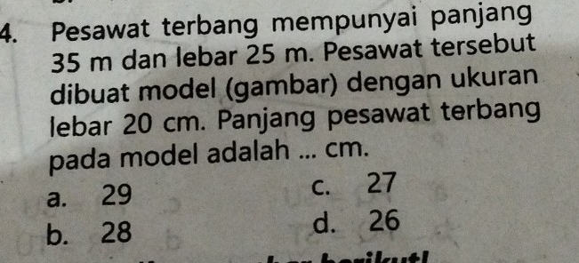 Pesawat terbang mempunyai panjang
35 m dan lebar 25 m. Pesawat tersebut
dibuat model (gambar) dengan ukuran
lebar 20 cm. Panjang pesawat terbang
pada model adalah ... cm.
a. 29 c. 27
b. 28 d. 26