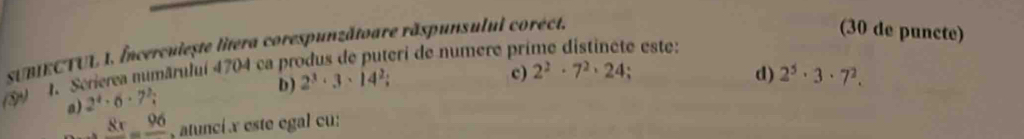 SUBIECTUL I, Încercuiește litera corespunzătoare răspunsulul coréct.
(30 de puncte)
1. Serierea număruluí 4704 ca produs de puteri de numere pr.
e este:
D) 2^3· 3· 14^2;
c) 2^2· 7^2· 24 d) 2^5· 3· 7^2. 
(8) a) 2^4· 6· 7^2;
8x=frac 96 , atuncí v este egal cu: