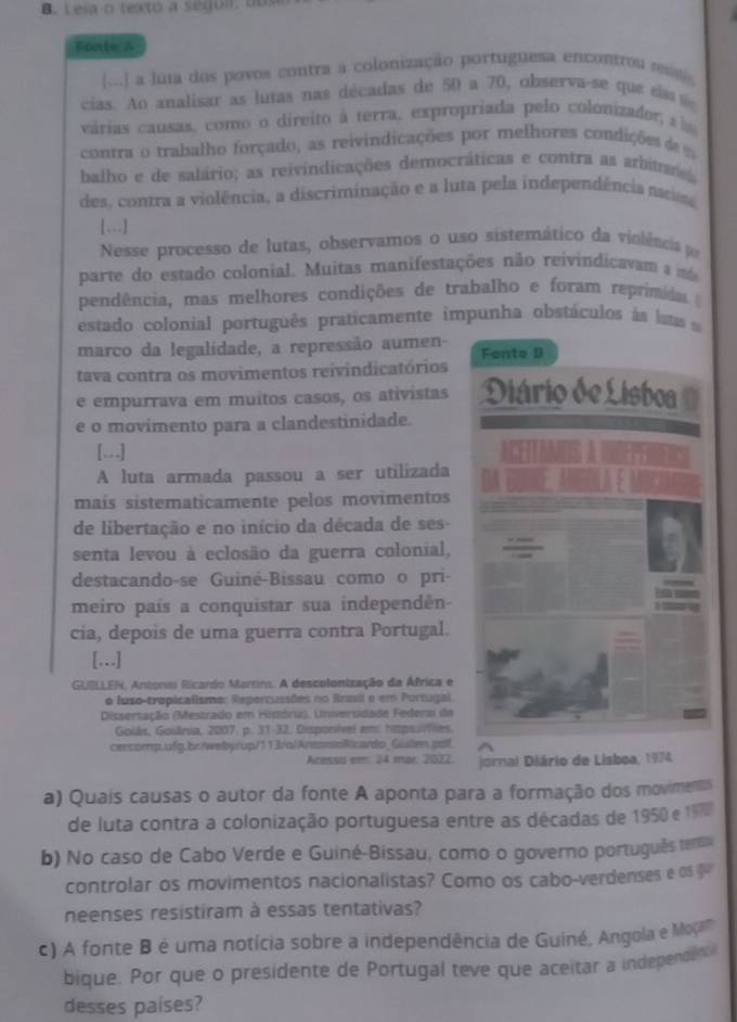 Leia o texto à segui, du
Fonte A
[...] a luta dos povos contra a colonização portuguesa encontrou ass
cias. Ao analisar as lutas nas décadas de 50 a 70, observa-se que es 
várias causas, como o direito à terra, expropriada pelo colonizador a 
contra o trabalho forçado, as reivindicações por melhores condições d  
balho e de salário; as reivindicações democráticas e contra as arbitme
des, contra a violência, a discriminação e a luta pela independência natios
[...]
Nesse processo de lutas, observamos o uso sistemático da violeios 
parte do estado colonial. Muitas manifestações não reivindicavam a m
pendência, mas melhores condições de trabalho e foram reprimida 
estado colonial português praticamente impunha obstáculos às laas  e
marco da legalidade, a repressão aumen- Fanto D
tava contra os movimentos reivindicatórios
e empurrava em muitos casos, os ativistas Diário de Lisboa
e o movimento para a clandestinidade.
[.,.]
A luta armada passou a ser utilizada
mais sistematicamente pelos movimentos
de libertação e no início da década de ses-
senta levou à eclosão da guerra colonial,
destacando-se Guiné-Bissau como o pri-
meiro país a conquistar sua independên-
cia, depois de uma guerra contra Portugal.
[….]
GUILLEN, Antonio Ricardo Martim. A descolonização da África e
o luso-tropicalismo: Repercussões no Brasil o em Portugal
Dissertação (Mestrado em História). Universidade Federai de
Goiás, Goiária, 2007. p. 31-32. Disponível em! htps/ves.
cercomp.ufg.br/webyrup/113/a/ArennioRicardo_Gulen.pall
Acessa em: 24 mar. 2022. jornal Diário de Lisboa, 1974.
a) Quais causas o autor da fonte A aponta para a formação dos moviments
de luta contra a colonização portuguesa entre as décadas de 1950 e 197
b) No caso de Cabo Verde e Guiné-Bissau, como o governo português term
controlar os movimentos nacionalistas? Como os cabo-verdenses e os 
neenses resistiram à essas tentativas?
c) A fonte B é uma notícia sobre a independência de Guiné, Angola e Moçan
bique. Por que o presidente de Portugal teve que aceitar a independe n
desses países?